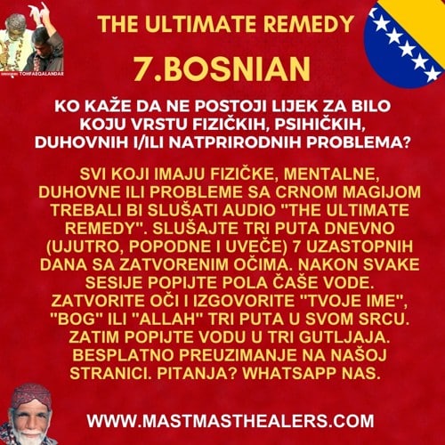 7 Ko kaže da ne postoji lijek za bilo koju vrstu fizičkih, psihičkih, duhovnih i/ili natprirodnih problema?<br />
Svi koji imaju fizičke, mentalne, duhovne ili probleme sa crnom magijom trebali bi slušati audio "The Ultimate Remedy". Slušajte tri puta dnevno (ujutro, popodne i uveče) 7 uzastopnih dana sa zatvorenim očima. Nakon svake sesije popijte pola čaše vode. Zatvorite oči i izgovorite "Tvoje ime", "Bog" ili "Allah" tri puta u svom srcu. Zatim popijte vodu u tri gutljaja. Besplatno preuzimanje na našoj stranici. Pitanja? WhatsApp nas.